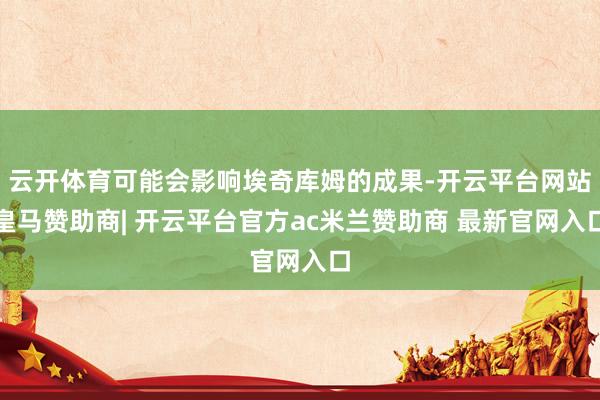云开体育可能会影响埃奇库姆的成果-开云平台网站皇马赞助商| 开云平台官方ac米兰赞助商 最新官网入口