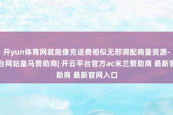 开yun体育网就能像充话费相似无邪调配商量资源-开云平台网站皇马赞助商| 开云平台官方ac米兰赞助商 最新官网入口