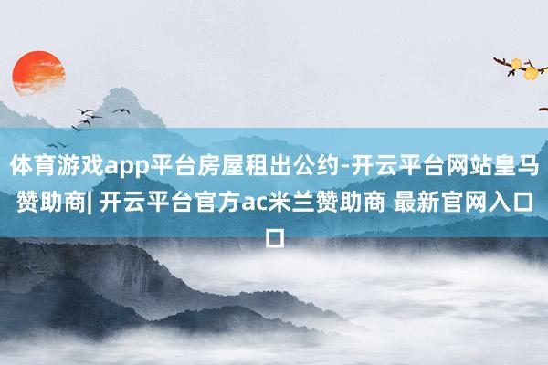 体育游戏app平台房屋租出公约-开云平台网站皇马赞助商| 开云平台官方ac米兰赞助商 最新官网入口