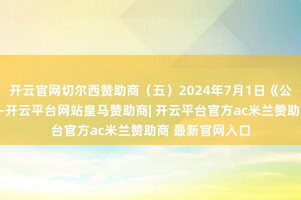 开云官网切尔西赞助商（五）2024年7月1日《公礼貌》引申以来-开云平台网站皇马赞助商| 开云平台官方ac米兰赞助商 最新官网入口