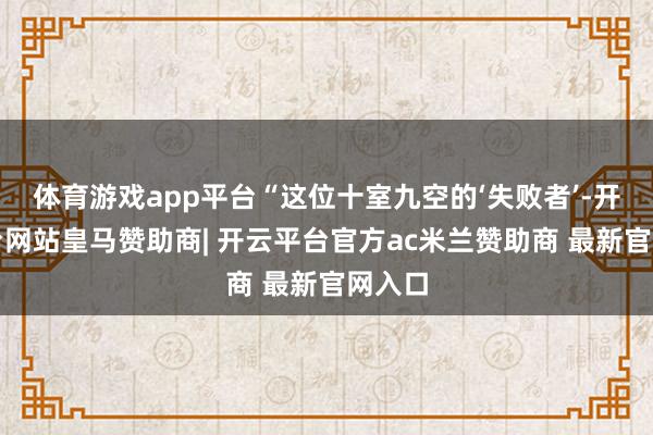 体育游戏app平台“这位十室九空的‘失败者’-开云平台网站皇马赞助商| 开云平台官方ac米兰赞助商 最新官网入口