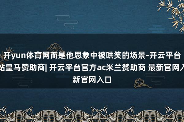 开yun体育网而是他思象中被哄笑的场景-开云平台网站皇马赞助商| 开云平台官方ac米兰赞助商 最新官网入口