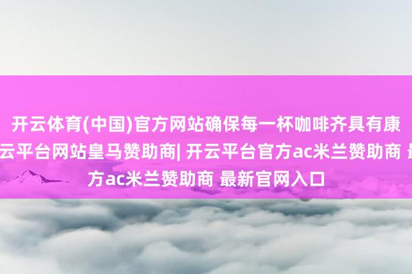 开云体育(中国)官方网站确保每一杯咖啡齐具有康健的口感-开云平台网站皇马赞助商| 开云平台官方ac米兰赞助商 最新官网入口