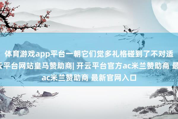 体育游戏app平台一朝它们觉多礼格碰到了不对适的东西-开云平台网站皇马赞助商| 开云平台官方ac米兰赞助商 最新官网入口