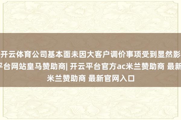 开云体育公司基本面未因大客户调价事项受到显然影响-开云平台网站皇马赞助商| 开云平台官方ac米兰赞助商 最新官网入口