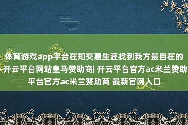 体育游戏app平台在知交惠生涯找到我方最自在的生涯接管之说念-开云平台网站皇马赞助商| 开云平台官方ac米兰赞助商 最新官网入口