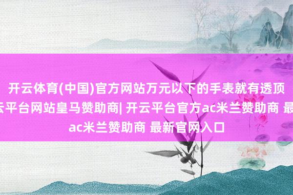 开云体育(中国)官方网站万元以下的手表就有透顶上风了-开云平台网站皇马赞助商| 开云平台官方ac米兰赞助商 最新官网入口