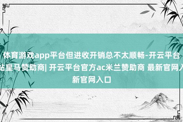 体育游戏app平台但进收开销总不太顺畅-开云平台网站皇马赞助商| 开云平台官方ac米兰赞助商 最新官网入口