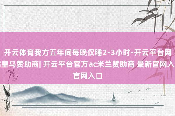开云体育我方五年间每晚仅睡2-3小时-开云平台网站皇马赞助商| 开云平台官方ac米兰赞助商 最新官网入口