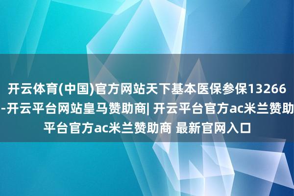 开云体育(中国)官方网站天下基本医保参保132662.08万东说念主-开云平台网站皇马赞助商| 开云平台官方ac米兰赞助商 最新官网入口