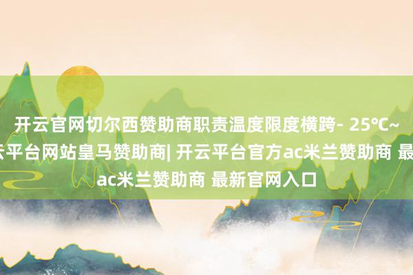 开云官网切尔西赞助商职责温度限度横跨- 25℃~+65℃-开云平台网站皇马赞助商| 开云平台官方ac米兰赞助商 最新官网入口