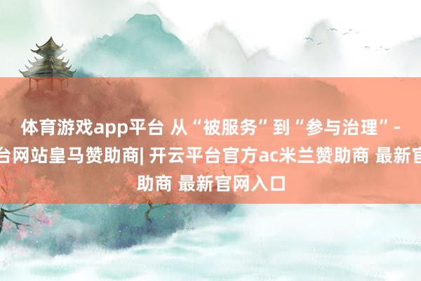 体育游戏app平台 从“被服务”到“参与治理”-开云平台网站皇马赞助商| 开云平台官方ac米兰赞助商 最新官网入口