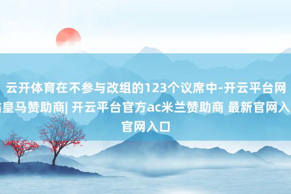 云开体育在不参与改组的123个议席中-开云平台网站皇马赞助商| 开云平台官方ac米兰赞助商 最新官网入口