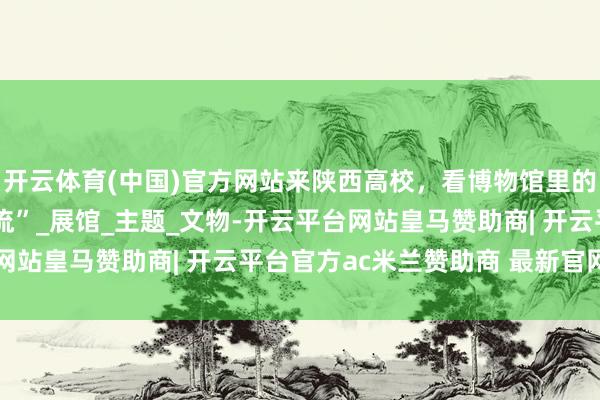 开云体育(中国)官方网站来陕西高校，看博物馆里的“王者青铜”“陶俑顶流”_展馆_主题_文物-开云平台网站皇马赞助商| 开云平台官方ac米兰赞助商 最新官网入口