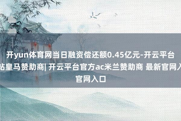 开yun体育网当日融资偿还额0.45亿元-开云平台网站皇马赞助商| 开云平台官方ac米兰赞助商 最新官网入口