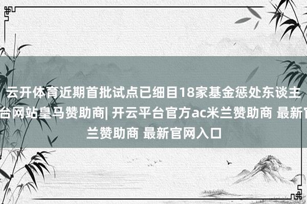 云开体育近期首批试点已细目18家基金惩处东谈主-开云平台网站皇马赞助商| 开云平台官方ac米兰赞助商 最新官网入口