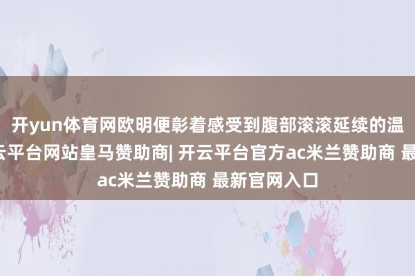 开yun体育网欧明便彰着感受到腹部滚滚延续的温润暖意-开云平台网站皇马赞助商| 开云平台官方ac米兰赞助商 最新官网入口