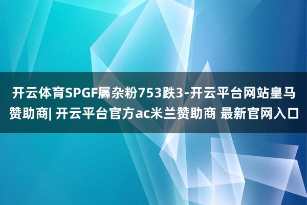 开云体育SPGF羼杂粉753跌3-开云平台网站皇马赞助商| 开云平台官方ac米兰赞助商 最新官网入口