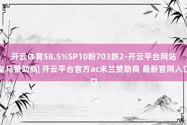 开云体育58.5%SP10粉703跌2-开云平台网站皇马赞助商| 开云平台官方ac米兰赞助商 最新官网入口