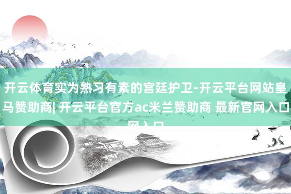 开云体育实为熟习有素的宫廷护卫-开云平台网站皇马赞助商| 开云平台官方ac米兰赞助商 最新官网入口