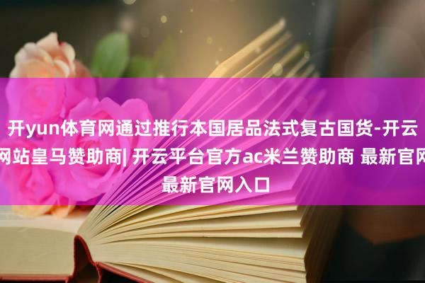 开yun体育网通过推行本国居品法式复古国货-开云平台网站皇马赞助商| 开云平台官方ac米兰赞助商 最新官网入口