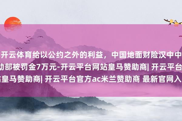 开云体育给以公约之外的利益，中国地面财险汉中中心支公司勉县营销劳动部被罚金7万元-开云平台网站皇马赞助商| 开云平台官方ac米兰赞助商 最新官网入口