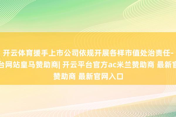开云体育援手上市公司依规开展各样市值处治责任-开云平台网站皇马赞助商| 开云平台官方ac米兰赞助商 最新官网入口