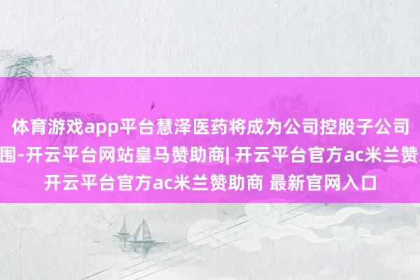 体育游戏app平台慧泽医药将成为公司控股子公司并纳入归并报表范围-开云平台网站皇马赞助商| 开云平台官方ac米兰赞助商 最新官网入口
