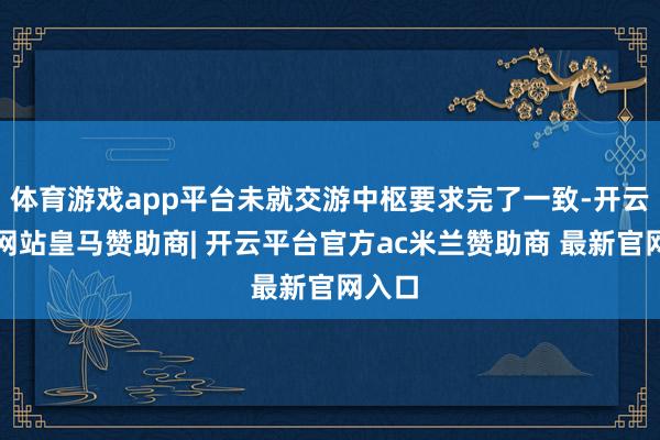 体育游戏app平台未就交游中枢要求完了一致-开云平台网站皇马赞助商| 开云平台官方ac米兰赞助商 最新官网入口