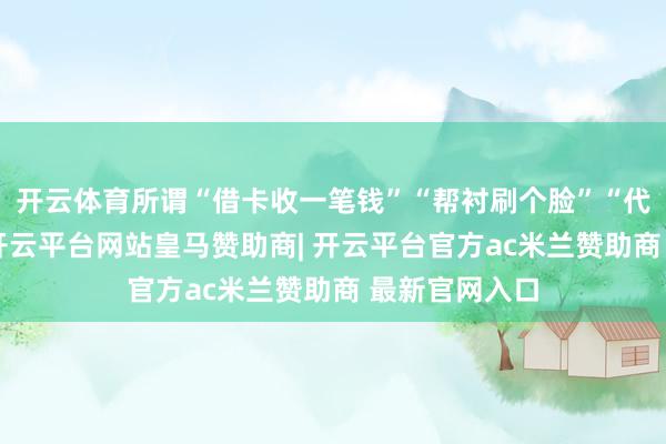 开云体育所谓“借卡收一笔钱”“帮衬刷个脸”“代收考据码”-开云平台网站皇马赞助商| 开云平台官方ac米兰赞助商 最新官网入口