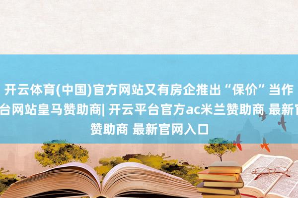 开云体育(中国)官方网站又有房企推出“保价”当作-开云平台网站皇马赞助商| 开云平台官方ac米兰赞助商 最新官网入口