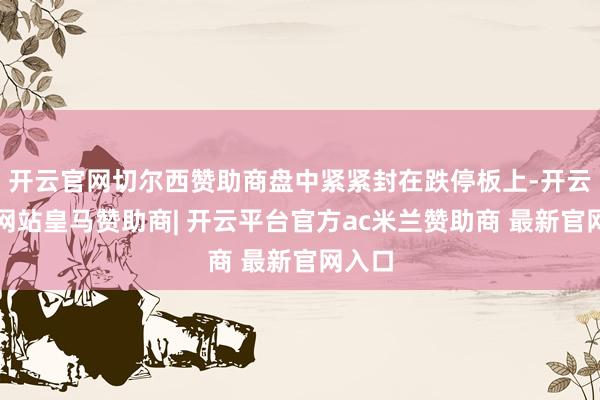 开云官网切尔西赞助商盘中紧紧封在跌停板上-开云平台网站皇马赞助商| 开云平台官方ac米兰赞助商 最新官网入口