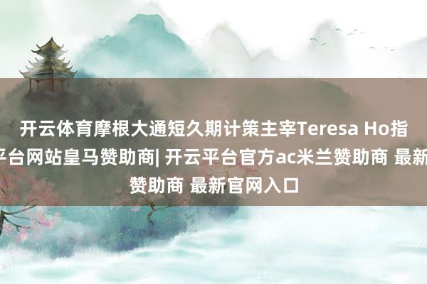 开云体育摩根大通短久期计策主宰Teresa Ho指出-开云平台网站皇马赞助商| 开云平台官方ac米兰赞助商 最新官网入口