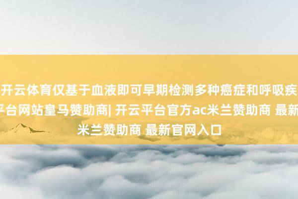 开云体育仅基于血液即可早期检测多种癌症和呼吸疾病-开云平台网站皇马赞助商| 开云平台官方ac米兰赞助商 最新官网入口
