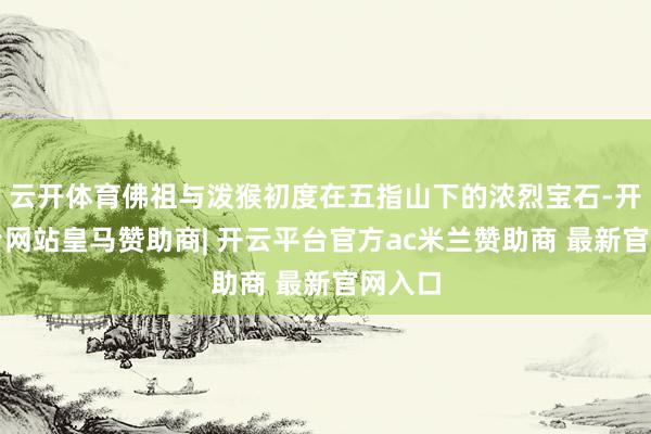 云开体育佛祖与泼猴初度在五指山下的浓烈宝石-开云平台网站皇马赞助商| 开云平台官方ac米兰赞助商 最新官网入口
