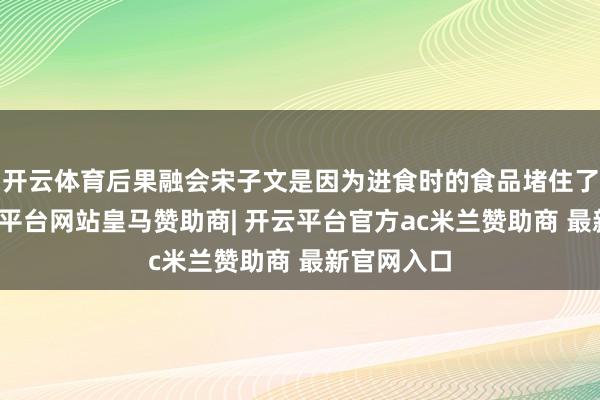 开云体育后果融会宋子文是因为进食时的食品堵住了气管-开云平台网站皇马赞助商| 开云平台官方ac米兰赞助商 最新官网入口