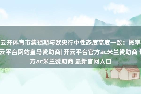 云开体育市集预期与欧央行中性态度高度一致：概率模子清晰-开云平台网站皇马赞助商| 开云平台官方ac米兰赞助商 最新官网入口