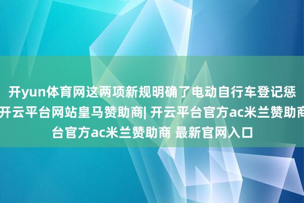 开yun体育网这两项新规明确了电动自行车登记惩处的具体条目-开云平台网站皇马赞助商| 开云平台官方ac米兰赞助商 最新官网入口