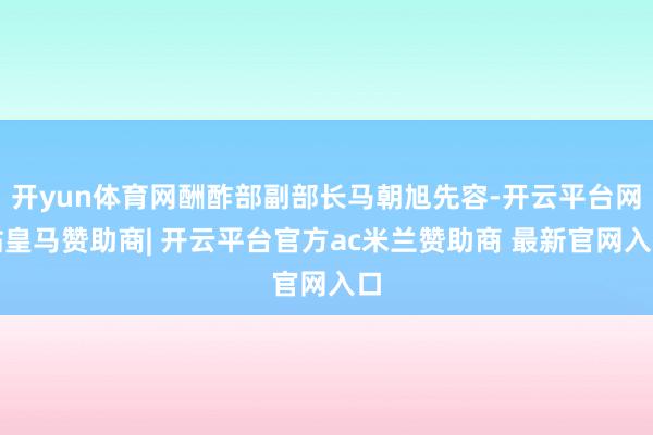 开yun体育网酬酢部副部长马朝旭先容-开云平台网站皇马赞助商| 开云平台官方ac米兰赞助商 最新官网入口