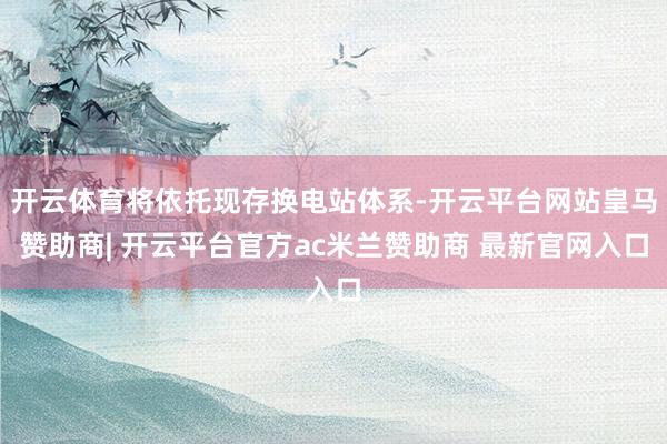 开云体育将依托现存换电站体系-开云平台网站皇马赞助商| 开云平台官方ac米兰赞助商 最新官网入口