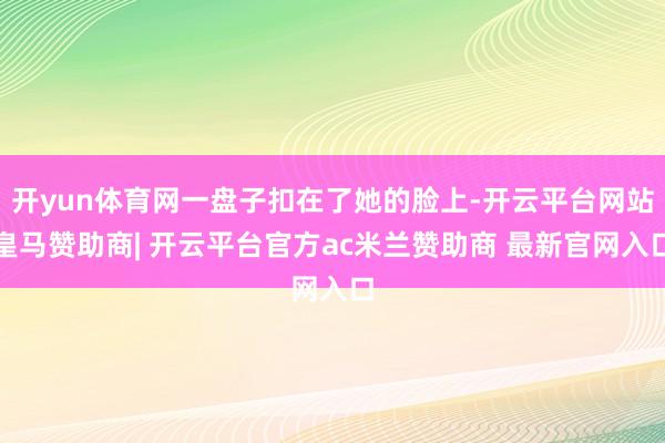 开yun体育网一盘子扣在了她的脸上-开云平台网站皇马赞助商| 开云平台官方ac米兰赞助商 最新官网入口