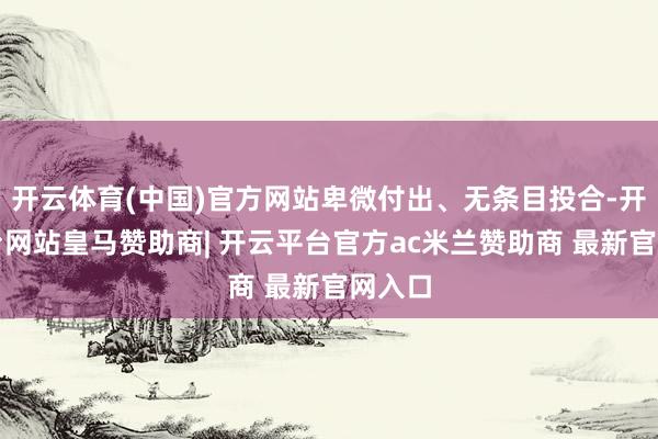 开云体育(中国)官方网站卑微付出、无条目投合-开云平台网站皇马赞助商| 开云平台官方ac米兰赞助商 最新官网入口
