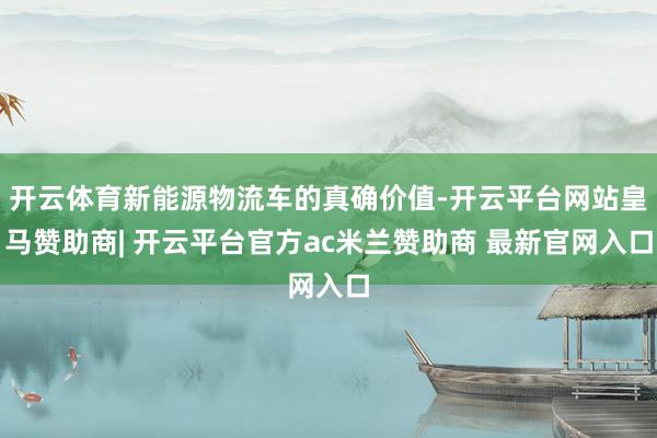 开云体育新能源物流车的真确价值-开云平台网站皇马赞助商| 开云平台官方ac米兰赞助商 最新官网入口