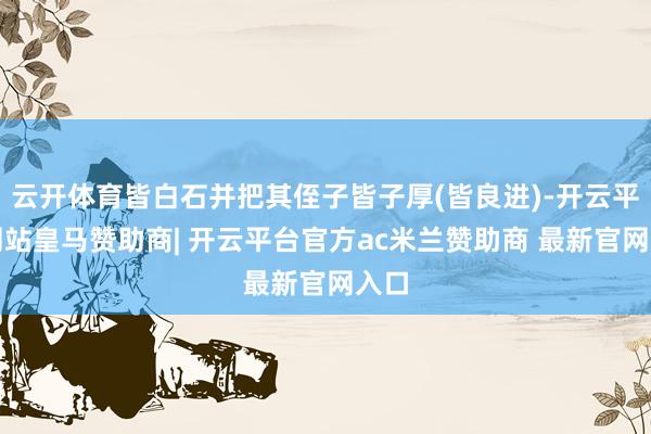 云开体育皆白石并把其侄子皆子厚(皆良进)-开云平台网站皇马赞助商| 开云平台官方ac米兰赞助商 最新官网入口