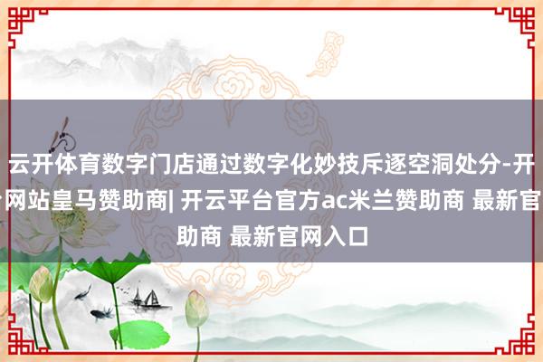 云开体育数字门店通过数字化妙技斥逐空洞处分-开云平台网站皇马赞助商| 开云平台官方ac米兰赞助商 最新官网入口
