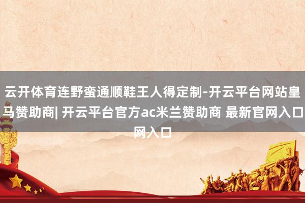 云开体育连野蛮通顺鞋王人得定制-开云平台网站皇马赞助商| 开云平台官方ac米兰赞助商 最新官网入口