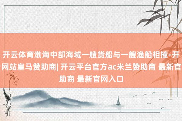 开云体育渤海中部海域一艘货船与一艘渔船相撞-开云平台网站皇马赞助商| 开云平台官方ac米兰赞助商 最新官网入口