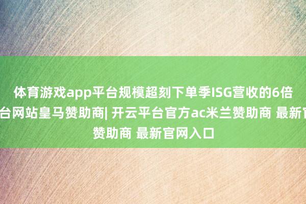体育游戏app平台规模超刻下单季ISG营收的6倍-开云平台网站皇马赞助商| 开云平台官方ac米兰赞助商 最新官网入口