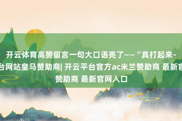 开云体育高赞留言一句大口语亮了——“真打起来-开云平台网站皇马赞助商| 开云平台官方ac米兰赞助商 最新官网入口
