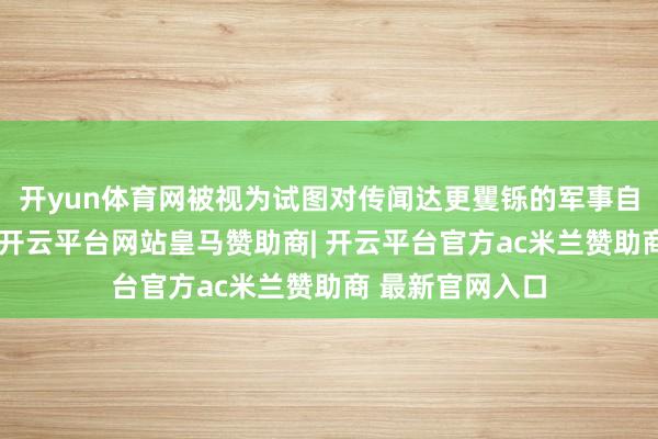 开yun体育网被视为试图对传闻达更矍铄的军事自主与行动毅力-开云平台网站皇马赞助商| 开云平台官方ac米兰赞助商 最新官网入口